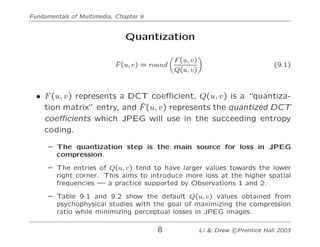 Fundamentals of Multimedia, Chapter 9
Quantization
F̂(u, v) = round
!
F(u, v)
Q(u, v)
"
(9.1)
• F(u, v) represents a DCT c...