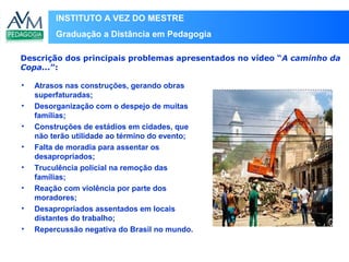 INSTITUTO A VEZ DO MESTRE
Graduação a Distância em Pedagogia
• Atrasos nas construções, gerando obras
superfaturadas;
• Desorganização com o despejo de muitas
famílias;
• Construções de estádios em cidades, que
não terão utilidade ao término do evento;
• Falta de moradia para assentar os
desapropriados;
• Truculência policial na remoção das
famílias;
• Reação com violência por parte dos
moradores;
• Desapropriados assentados em locais
distantes do trabalho;
• Repercussão negativa do Brasil no mundo.
Descrição dos principais problemas apresentados no vídeo “A caminho da
Copa...”:
Local
para
inserir
imagem
 