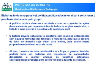 INSTITUTO A VEZ DO MESTRE
Graduação a Distância em Pedagogia
• A política pública deve ser concebida como um conjunto de ações
desencadeadas por representantes de todos os órgãos envolvidos, o
Estado e suas esferas e os setores da sociedade civil.
• O Estado deveria solucionar o problema com reuniões antecedentes
com equipes formadas por técnicos e moradores, para que a escolha
do local de moradia seja viável para ambos, pois assim estará
proporcionando o bem estar de todos.
• Já que, o motivo de toda problemática é a Copa, o governo também
poderia fazer um cadastro dos moradores de comunidades
despejados e montar oficinas de trabalhos artesanais,
confeccionando produtos para serem vendidos durante os eventos.
Elaboração de uma possível política pública educacional para solucionar o
problema destacado pelo grupo:
 