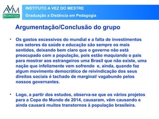 INSTITUTO A VEZ DO MESTRE
Graduação a Distância em Pedagogia
• Os gastos excessivos do mundial e a falta de investimentos
nos setores da saúde e educação são sempre os mais
sentidos, deixando bem claro que o governo não está
preocupado com a população, pois estão maquiando o país
para mostrar aos estrangeiros uma Brasil que não existe, uma
nação que infelizmente vem sofrendo e, ainda, quando faz
algum movimento democrático de reivindicação dos seus
direitos sociais é tachado de marginal/ vagabundo pelos
nossos governantes.
• Logo, a partir dos estudos, observa-se que os vários projetos
para a Copa do Mundo de 2014, causaram, vêm causando e
ainda causará muitos transtornos à população brasileira.
Argumentação/Conclusão do grupo
 