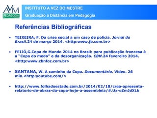 INSTITUTO A VEZ DO MESTRE
Graduação a Distância em Pedagogia
• TEIXEIRA, F. Da crise social a um caso de polícia. Jornal do
Brasil.24 de março 2014. <http:www.jb.com.br>
• FEIJÓ,G.Copa do Mundo 2014 no Brasil: para publicação francesa é
a “Copa do medo” e da desorganização. CBN.24 fevereiro 2014.
<http:www.cbnfoz.com.br>
• SANTANA, W. A caminho da Copa. Documentário. Vídeo. 26
min.<http:youtube.com/>
• http://www.folhadoestado.com.br/2014/02/18/crea-apresenta-
relatorio-de-obras-da-copa-hoje-a-assembleia/#.Ux-oZmJdXLk
Referências Bibliográficas
 