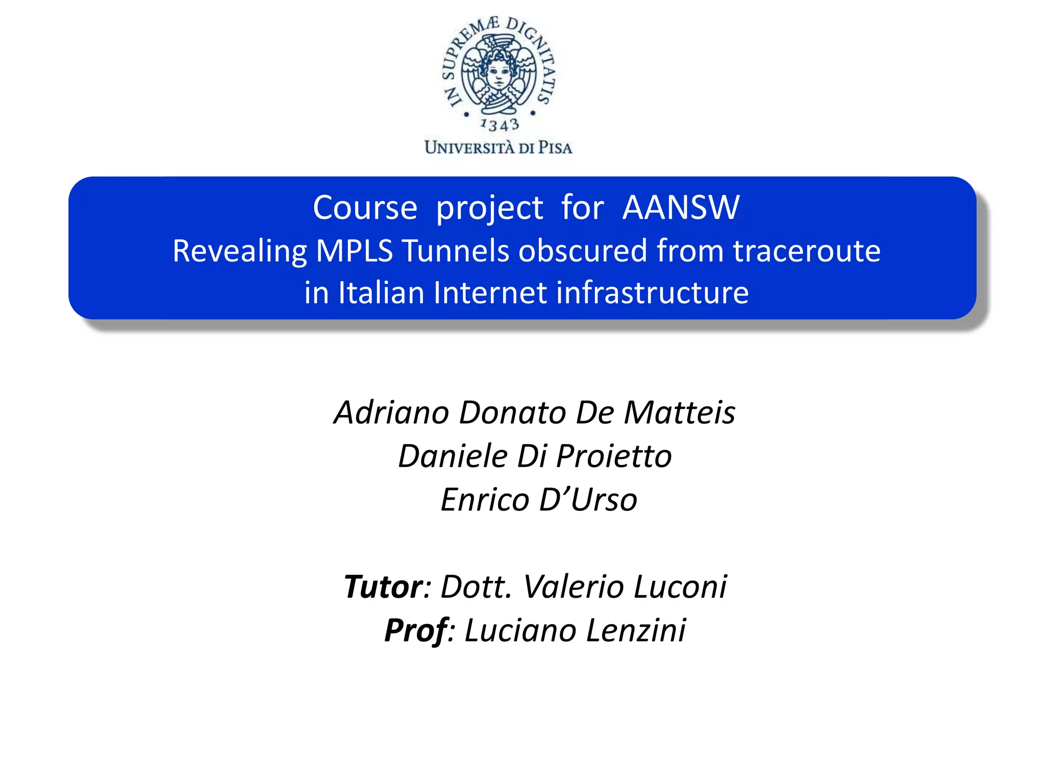 Course project for AANSW
Course project for AANSW
Revealing MPLS Tunnels obscured fromtraceroute
Revealing MPLS Tunnels osbuscured by traceroute
inin ItalianInternetinfrastructure
Italian internet infrastructure
Adriano Donato De Matteis
Daniele Di Proietto
Enrico D’Urso
Tutor: Dott. Valerio Luconi
Prof: Luciano Lenzini

 