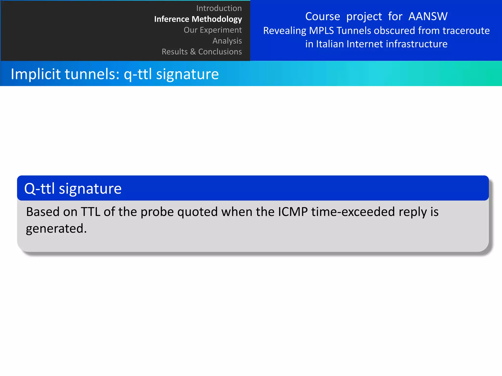 Introduction
Inference Methodology
Our Experiment
Analysis
Results & Conclusions

Course project for AANSW
Revealing MPLS Tunnels obscured from traceroute
in Italian Internet infrastructure

Implicit tunnels: q-ttl signature

Q-ttl signature
Based on TTL of the probe quoted when the ICMP time-exceeded reply is
generated.

 