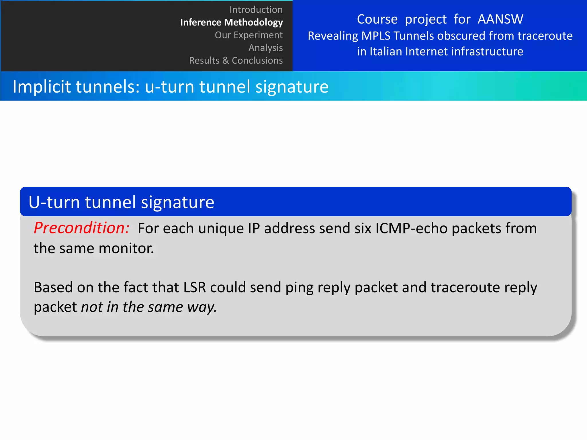 Introduction
Inference Methodology
Our Experiment
Analysis
Results & Conclusions

Course project for AANSW
Revealing MPLS Tunnels obscured from traceroute
in Italian Internet infrastructure

Implicit tunnels: u-turn tunnel signature

U-turn tunnel signature
Precondition: For each unique IP address send six ICMP-echo packets from
the same monitor.
Based on the fact that LSR could send ping reply packet and traceroute reply
packet not in the same way.

 