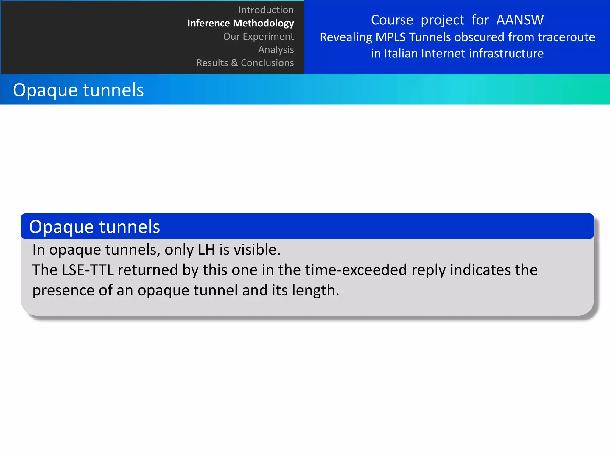 Introduction
Inference Methodology
Our Experiment
Analysis
Results & Conclusions

Course project for AANSW
Revealing MPLS Tunnels obscured from traceroute
in Italian Internet infrastructure

Opaque tunnels

Opaque tunnels
In opaque tunnels, only LH is visible.
The LSE-TTL returned by this one in the time-exceeded reply indicates the
presence of an opaque tunnel and its length.

 