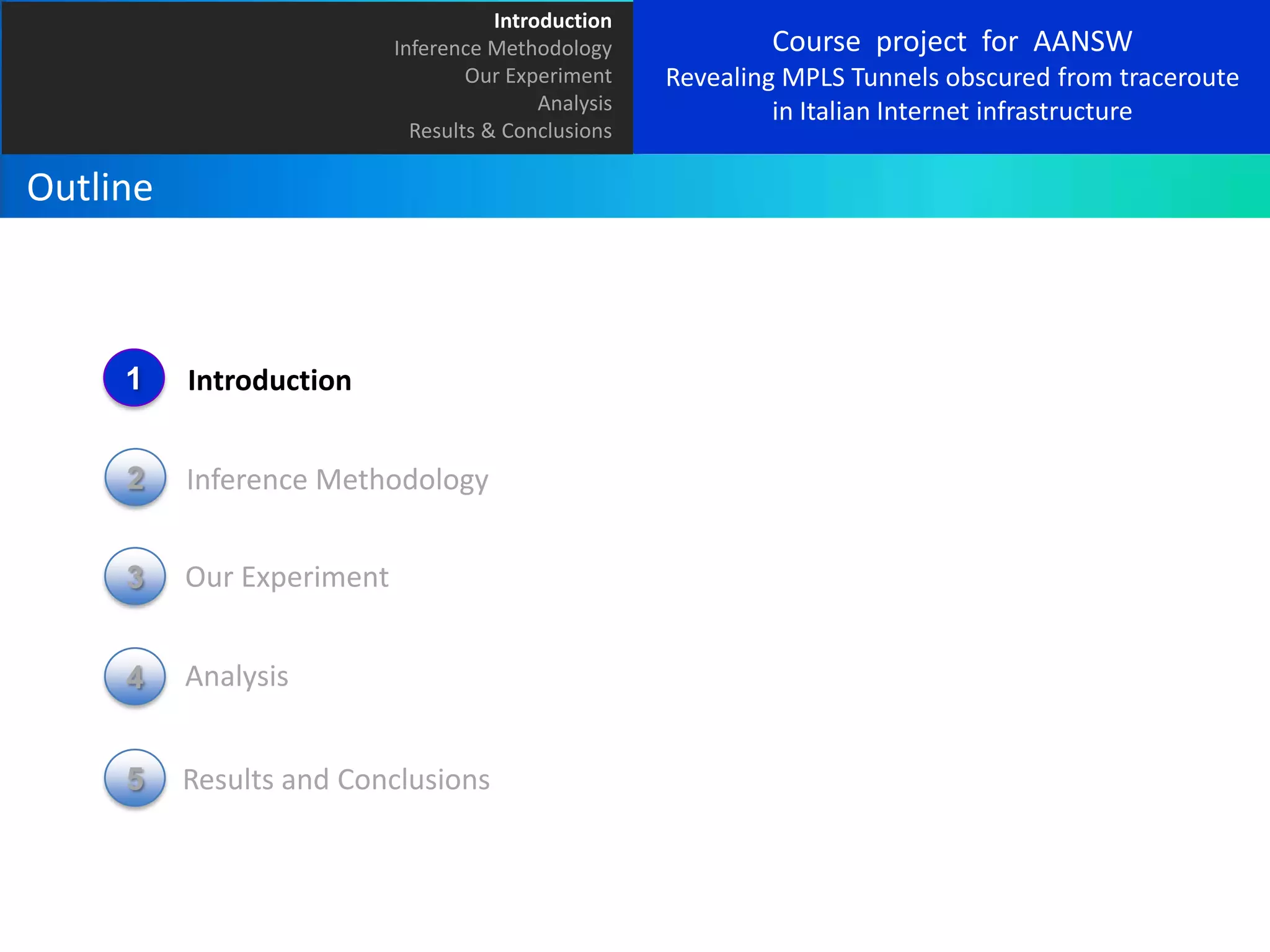 Introduction
Inference Methodology
Our Experiment
Analysis
Results & Conclusions

Outline

1

Introduction

2

Inference Methodology

3

Our Experiment

4

Analysis

5

Results and Conclusions

Course project for AANSW
Revealing MPLS Tunnels obscured from traceroute
in Italian Internet infrastructure

 