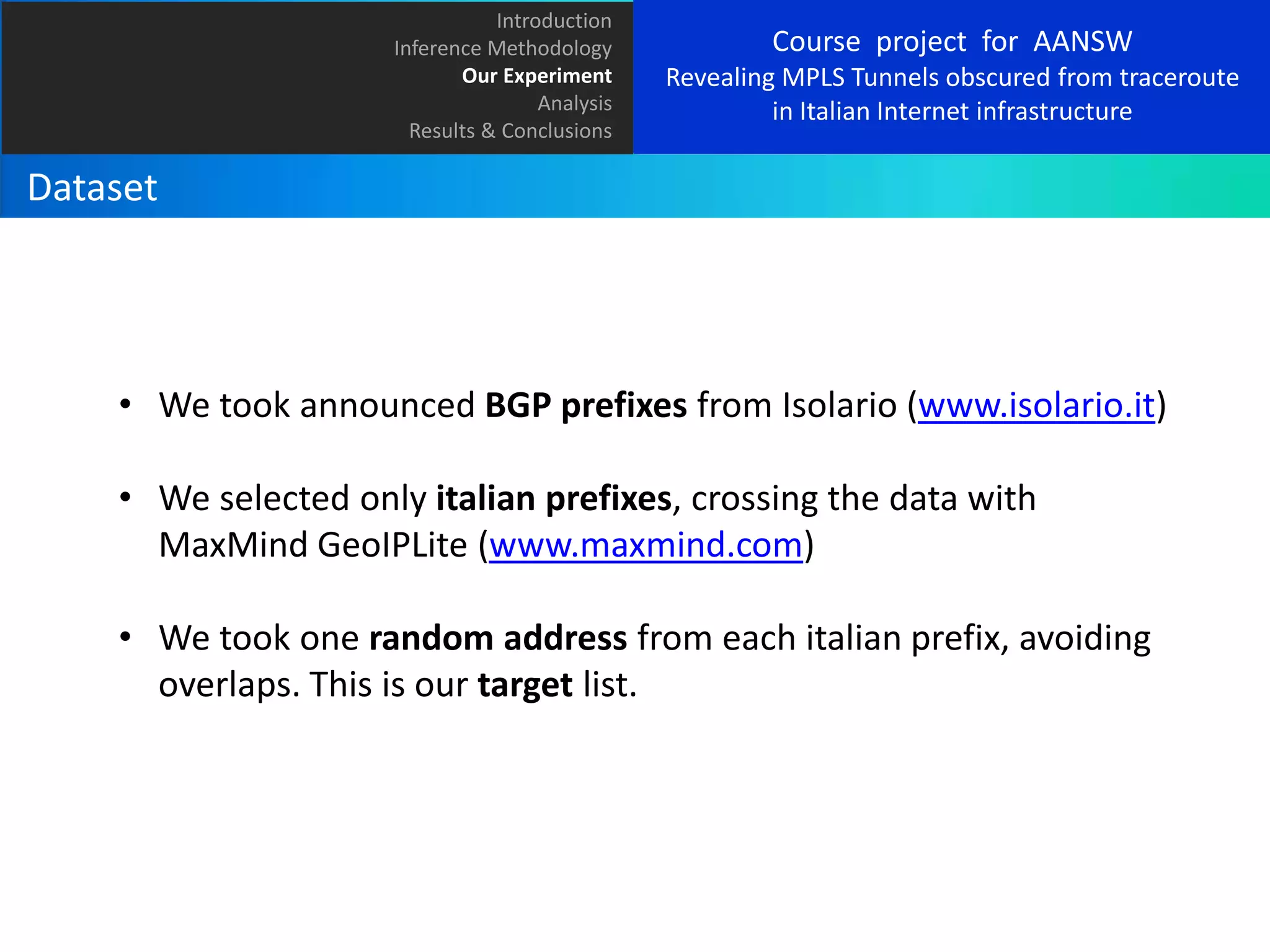 Introduction
Inference Methodology
Our Experiment
Analysis
Results & Conclusions

Course project for AANSW
Revealing MPLS Tunnels obscured from traceroute
in Italian Internet infrastructure

Dataset

• We took announced BGP prefixes from Isolario (www.isolario.it)
• We selected only italian prefixes, crossing the data with
MaxMind GeoIPLite (www.maxmind.com)
• We took one random address from each italian prefix, avoiding
overlaps. This is our target list.

 