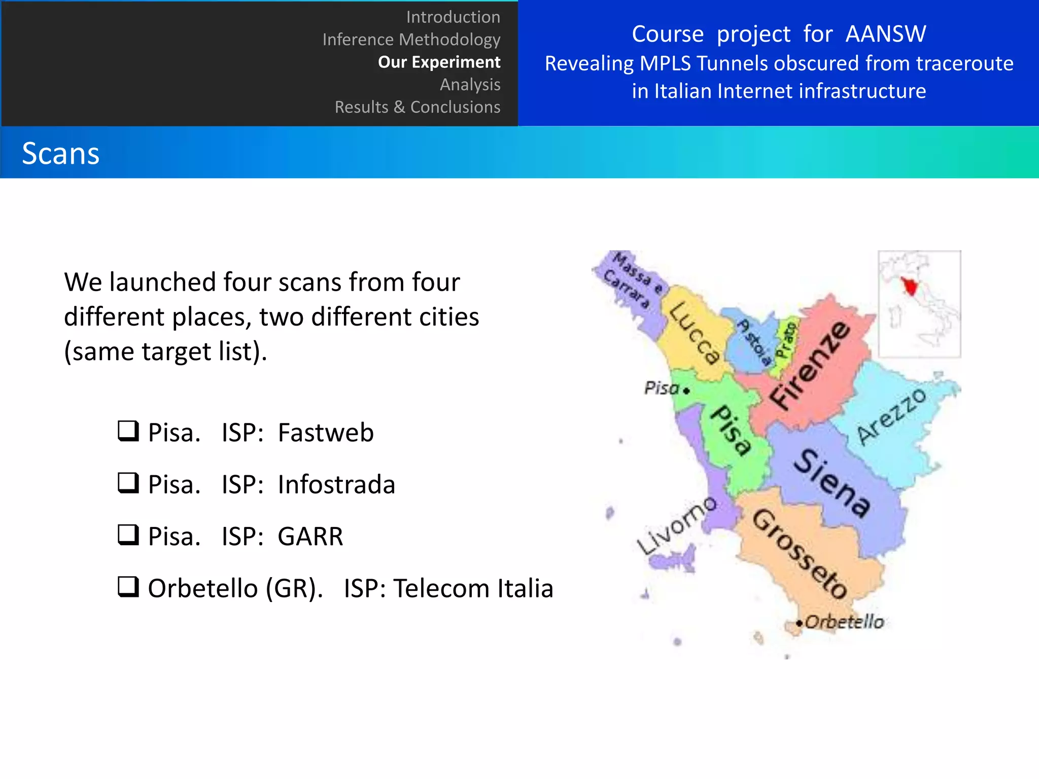 Introduction
Inference Methodology
Our Experiment
Analysis
Results & Conclusions

Course project for AANSW
Revealing MPLS Tunnels obscured from traceroute
in Italian Internet infrastructure

Scans

We launched four scans from four
different places, two different cities
(same target list).
 Pisa. ISP: Fastweb
 Pisa. ISP: Infostrada
 Pisa. ISP: GARR
 Orbetello (GR). ISP: Telecom Italia

 