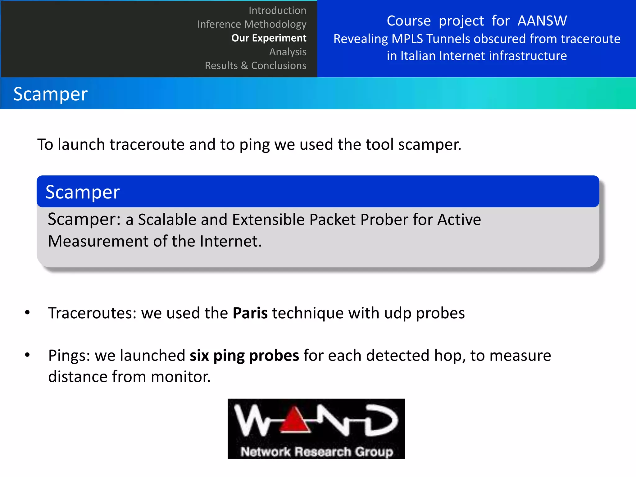 Introduction
Inference Methodology
Our Experiment
Analysis
Results & Conclusions

Course project for AANSW
Revealing MPLS Tunnels obscured from traceroute
in Italian Internet infrastructure

Scamper
To launch traceroute and to ping we used the tool scamper.

Scamper
Scamper: a Scalable and Extensible Packet Prober for Active
Measurement of the Internet.

• Traceroutes: we used the Paris technique with udp probes
• Pings: we launched six ping probes for each detected hop, to measure
distance from monitor.

 