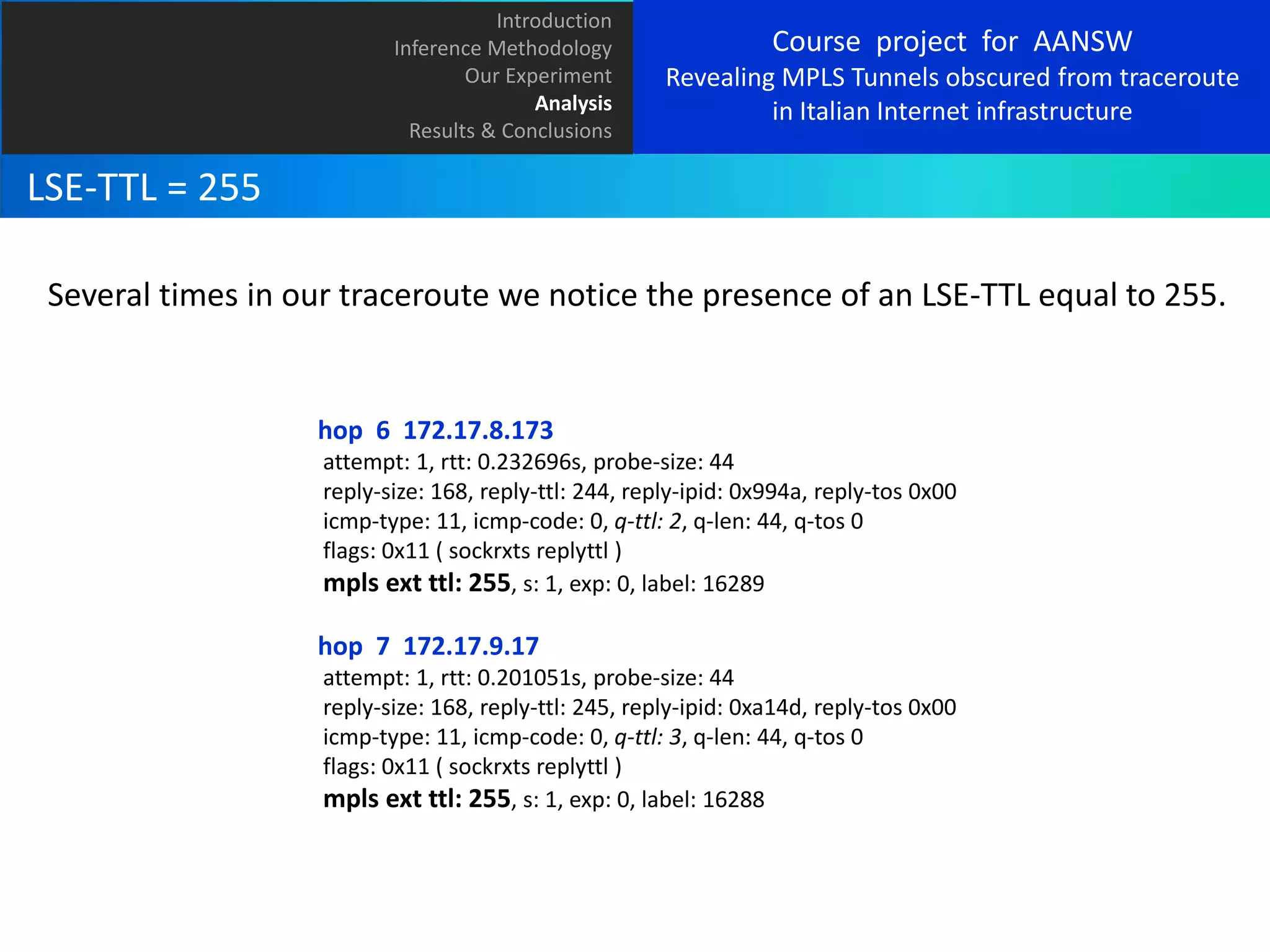 Introduction
Inference Methodology
Our Experiment
Analysis
Results & Conclusions

Course project for AANSW
Revealing MPLS Tunnels obscured from traceroute
in Italian Internet infrastructure

LSE-TTL = 255
Several times in our traceroute we notice the presence of an LSE-TTL equal to 255.

hop 6 172.17.8.173
attempt: 1, rtt: 0.232696s, probe-size: 44
reply-size: 168, reply-ttl: 244, reply-ipid: 0x994a, reply-tos 0x00
icmp-type: 11, icmp-code: 0, q-ttl: 2, q-len: 44, q-tos 0
flags: 0x11 ( sockrxts replyttl )
mpls ext ttl: 255, s: 1, exp: 0, label: 16289

hop 7 172.17.9.17
attempt: 1, rtt: 0.201051s, probe-size: 44
reply-size: 168, reply-ttl: 245, reply-ipid: 0xa14d, reply-tos 0x00
icmp-type: 11, icmp-code: 0, q-ttl: 3, q-len: 44, q-tos 0
flags: 0x11 ( sockrxts replyttl )
mpls ext ttl: 255, s: 1, exp: 0, label: 16288

 