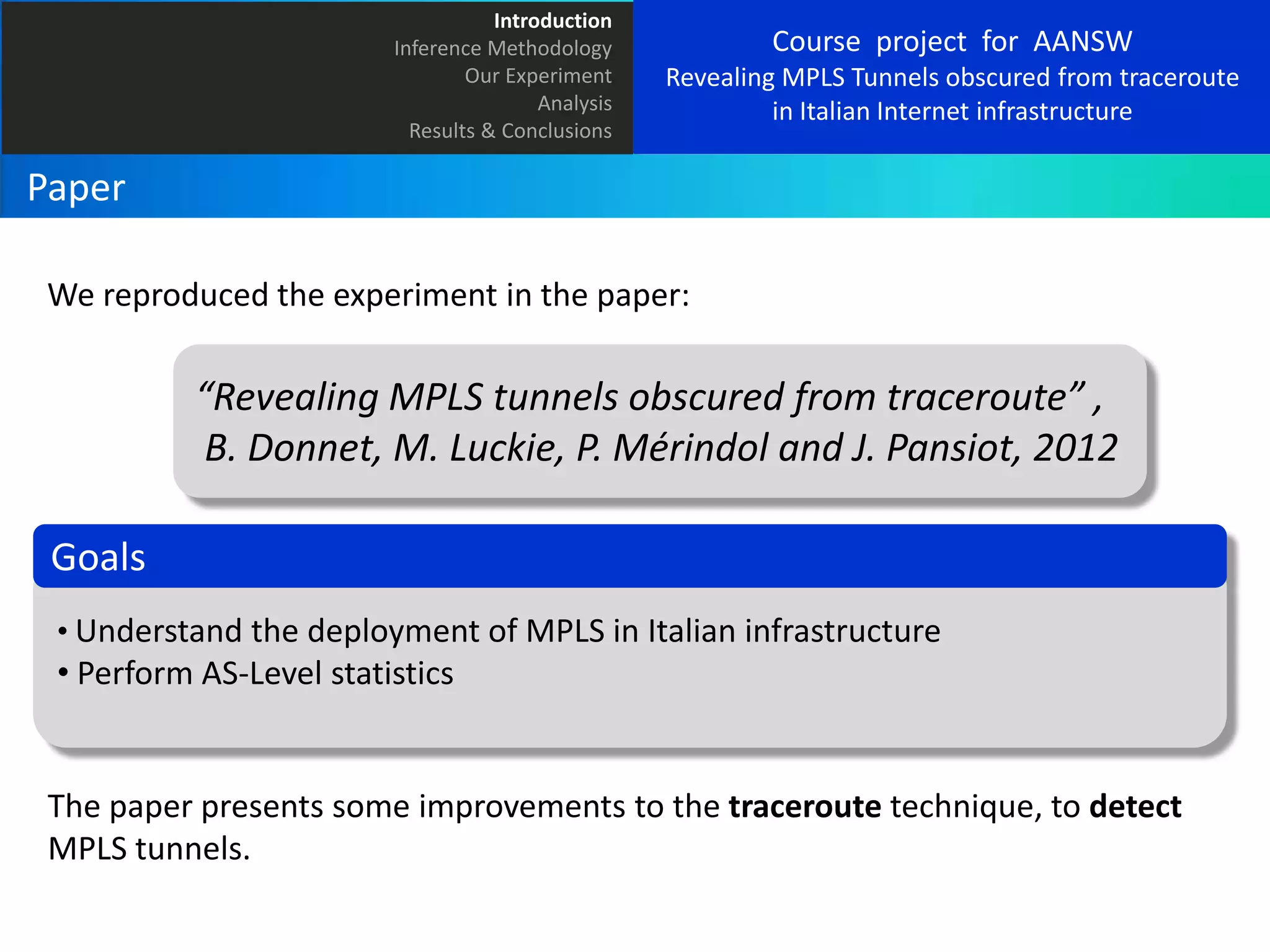 Introduction
Inference Methodology
Our Experiment
Analysis
Results & Conclusions

Course project for AANSW
Revealing MPLS Tunnels obscured from traceroute
in Italian Internet infrastructure

Paper
We reproduced the experiment in the paper:

“Revealing MPLS tunnels obscured from traceroute” ,
B. Donnet, M. Luckie, P. Mérindol and J. Pansiot, 2012
Goals
• Understand the deployment of MPLS in Italian infrastructure

• Perform AS-Level statistics

The paper presents some improvements to the traceroute technique, to detect
MPLS tunnels.

 