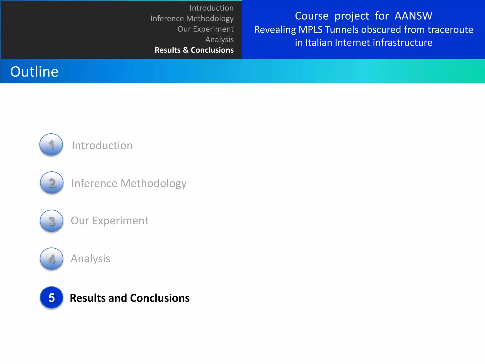 Introduction
Inference Methodology
Our Experiment
Analysis
Results & Conclusions

Outline

1

Introduction

2

Inference Methodology

3

Our Experiment

4

Analysis

5

Results and Conclusions

Course project for AANSW
Revealing MPLS Tunnels obscured from traceroute
in Italian Internet infrastructure

 