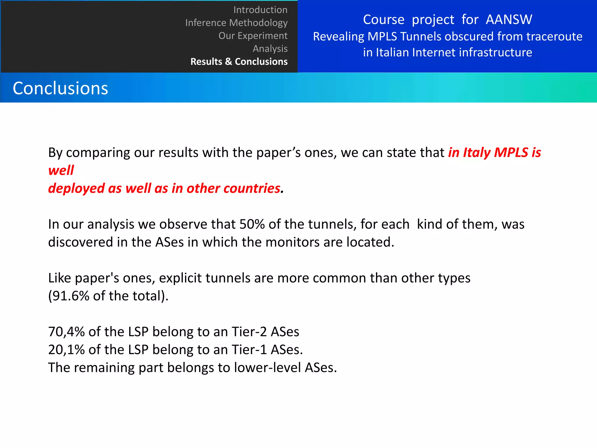 Introduction
Inference Methodology
Our Experiment
Analysis
Results & Conclusions

Course project for AANSW
Revealing MPLS Tunnels obscured from traceroute
in Italian Internet infrastructure

Conclusions
By comparing our results with the paper’s ones, we can state that in Italy MPLS is
well
deployed as well as in other countries.
In our analysis we observe that 50% of the tunnels, for each kind of them, was
discovered in the ASes in which the monitors are located.
Like paper's ones, explicit tunnels are more common than other types
(91.6% of the total).

70,4% of the LSP belong to an Tier-2 ASes
20,1% of the LSP belong to an Tier-1 ASes.
The remaining part belongs to lower-level ASes.

 
