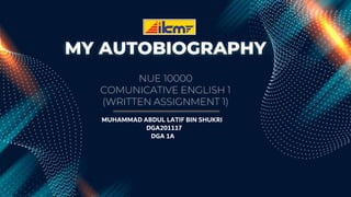 MY AUTOBIOGRAPHY
NUE 10000
COMUNICATIVE ENGLISH 1
(WRITTEN ASSIGNMENT 1)
MUHAMMAD ABDUL LATIF BIN SHUKRI
DGA201117
DGA 1A
 