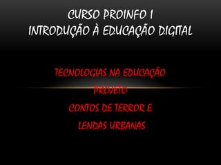 CURSO PROINFO I
INTRODUÇÃO À EDUCAÇÃO DIGITAL


    TECNOLOGIAS NA EDUCAÇÃO
            PROJETO
       CONTOS DE TERROR E
         LENDAS URBANAS
 