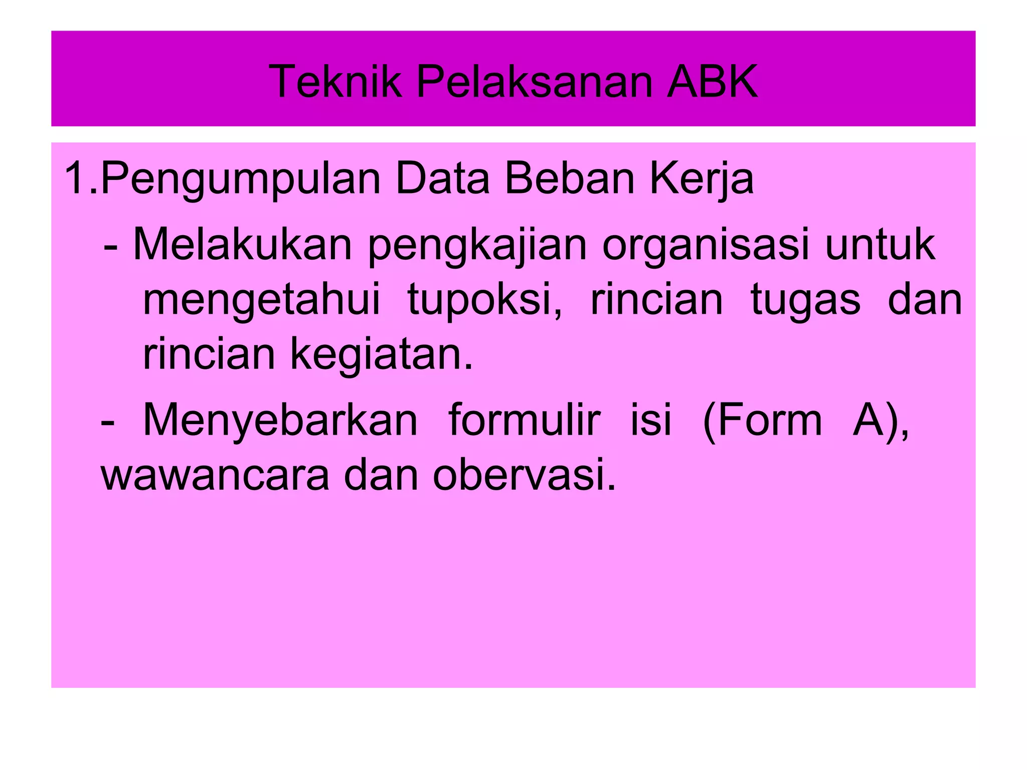 Teknik Pelaksanan ABK
1.Pengumpulan Data Beban Kerja
- Melakukan pengkajian organisasi untuk
mengetahui tupoksi, rincian tugas dan
rincian kegiatan.
- Menyebarkan formulir isi (Form A),
wawancara dan obervasi.

 