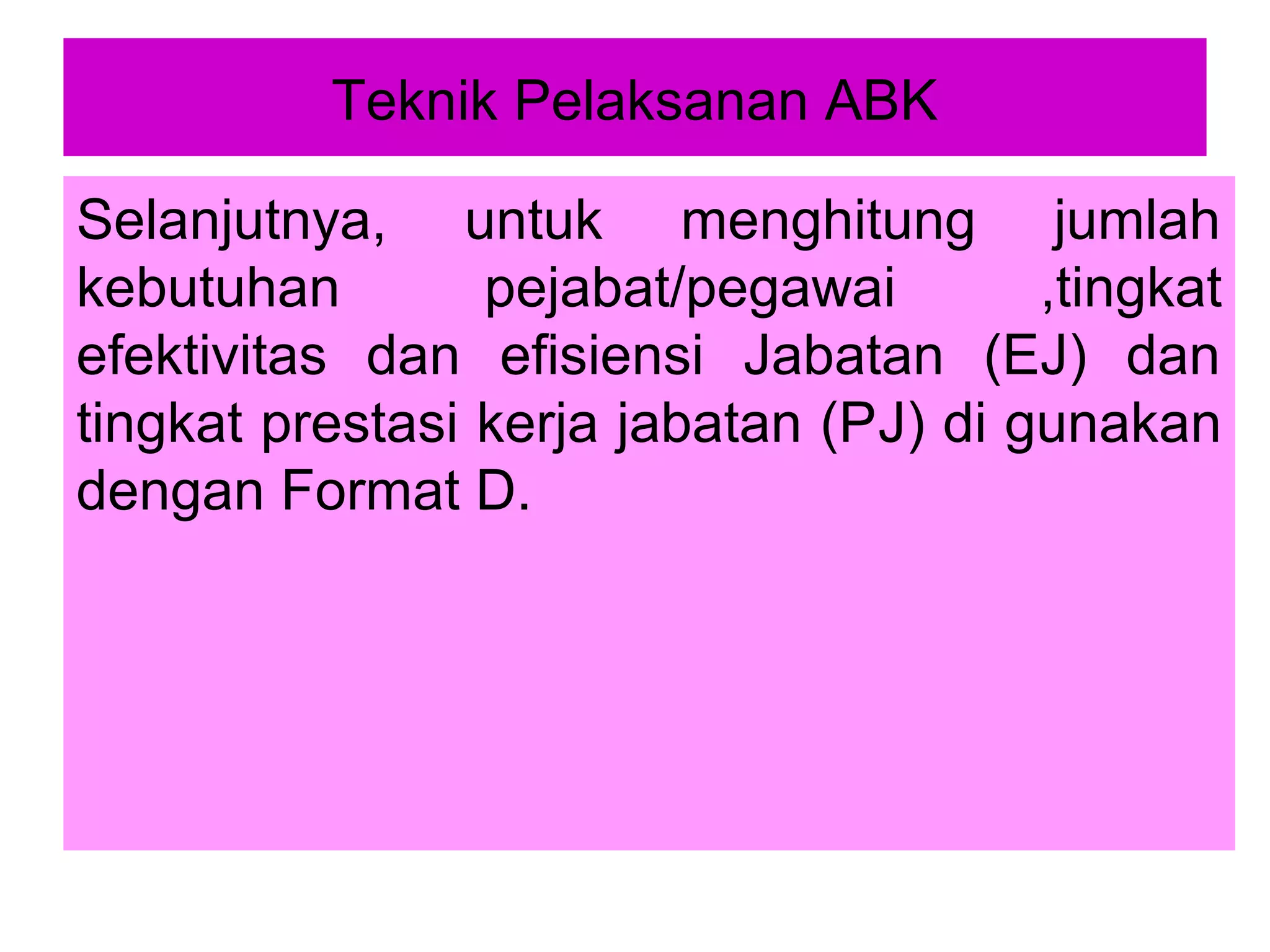 Teknik Pelaksanan ABK
Selanjutnya, untuk menghitung jumlah
kebutuhan
pejabat/pegawai
,tingkat
efektivitas dan efisiensi Jabatan (EJ) dan
tingkat prestasi kerja jabatan (PJ) di gunakan
dengan Format D.

 