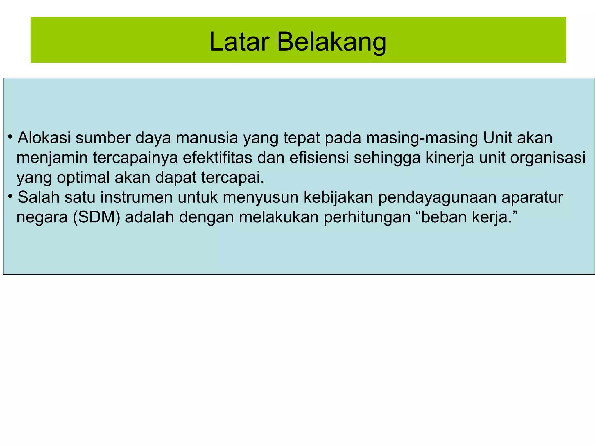 Latar Belakang

• Alokasi sumber daya manusia yang tepat pada masing-masing Unit akan
menjamin tercapainya efektifitas dan efisiensi sehingga kinerja unit organisasi
yang optimal akan dapat tercapai.
• Salah satu instrumen untuk menyusun kebijakan pendayagunaan aparatur
negara (SDM) adalah dengan melakukan perhitungan “beban kerja.”

 