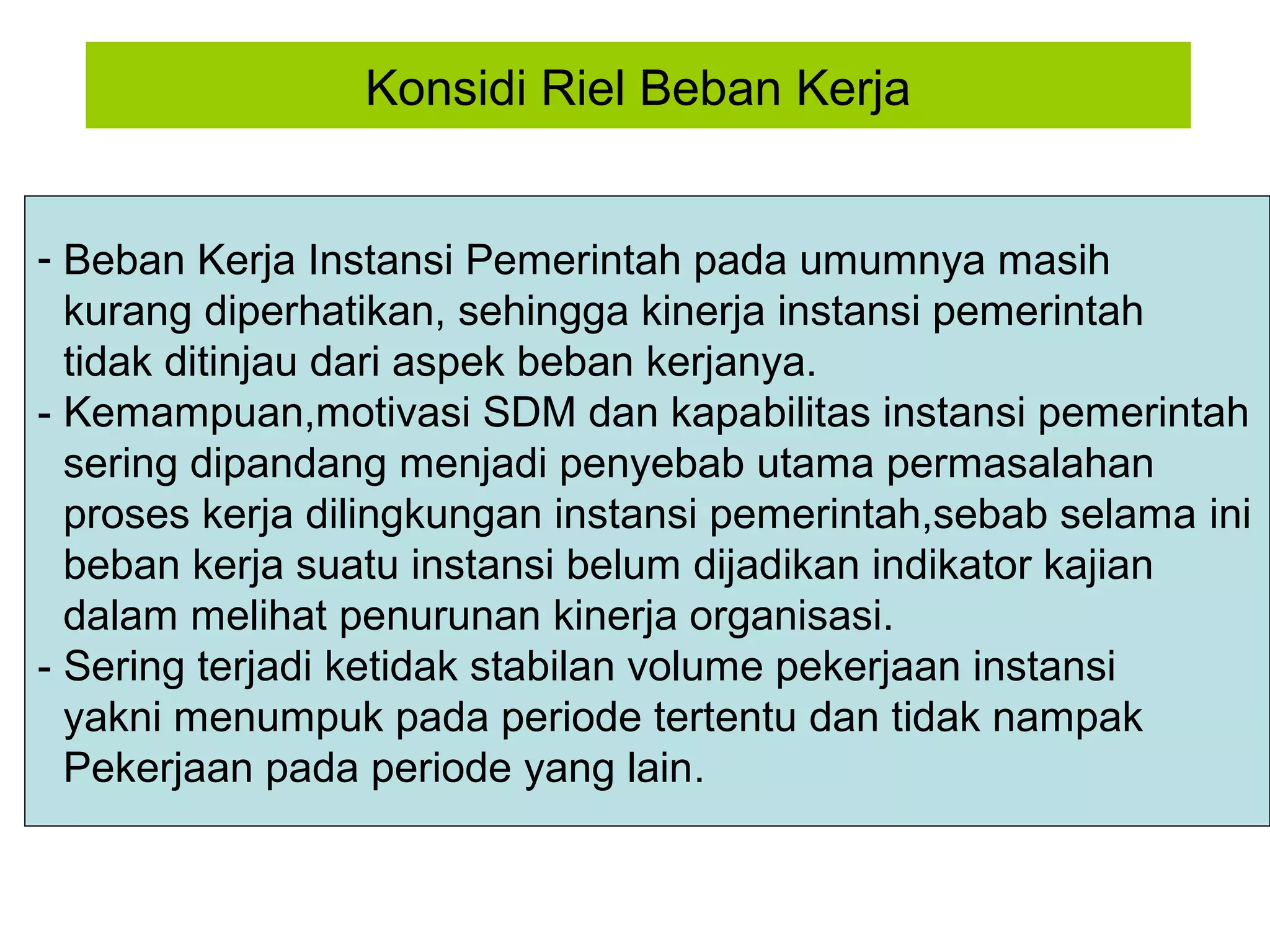 Konsidi Riel Beban Kerja
- Beban Kerja Instansi Pemerintah pada umumnya masih
kurang diperhatikan, sehingga kinerja instansi pemerintah
tidak ditinjau dari aspek beban kerjanya.
- Kemampuan,motivasi SDM dan kapabilitas instansi pemerintah
sering dipandang menjadi penyebab utama permasalahan
proses kerja dilingkungan instansi pemerintah,sebab selama ini
beban kerja suatu instansi belum dijadikan indikator kajian
dalam melihat penurunan kinerja organisasi.
- Sering terjadi ketidak stabilan volume pekerjaan instansi
yakni menumpuk pada periode tertentu dan tidak nampak
Pekerjaan pada periode yang lain.

 