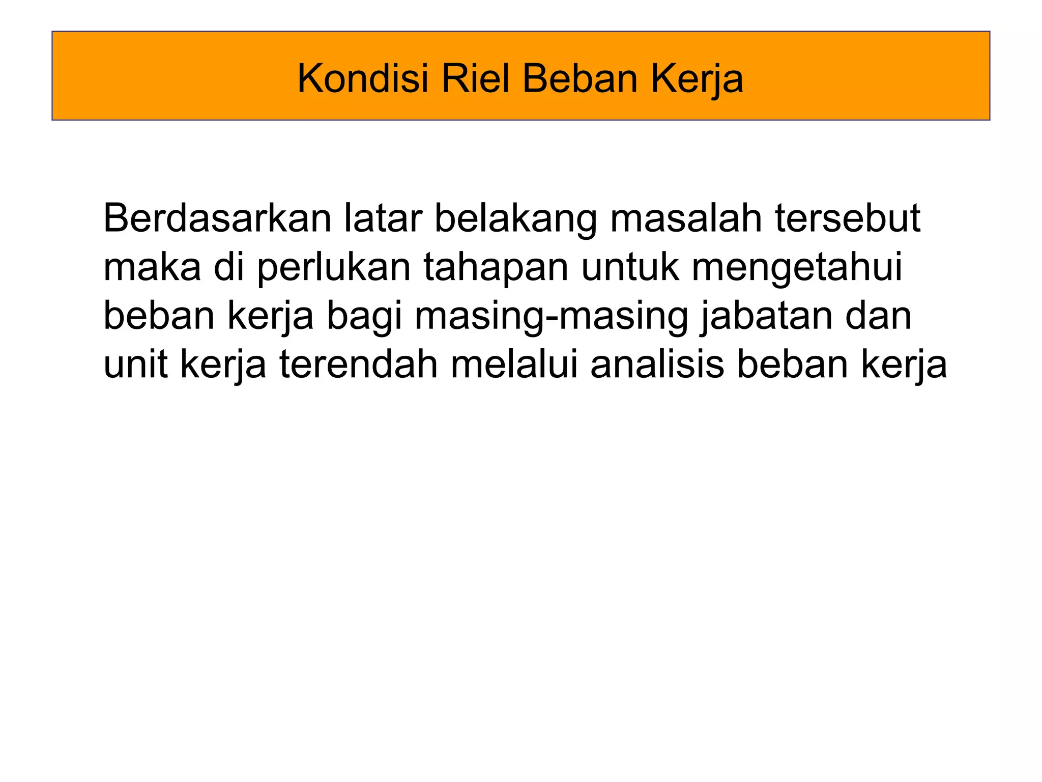 Kondisi Riel Beban Kerja
Berdasarkan latar belakang masalah tersebut
maka di perlukan tahapan untuk mengetahui
beban kerja bagi masing-masing jabatan dan
unit kerja terendah melalui analisis beban kerja

 