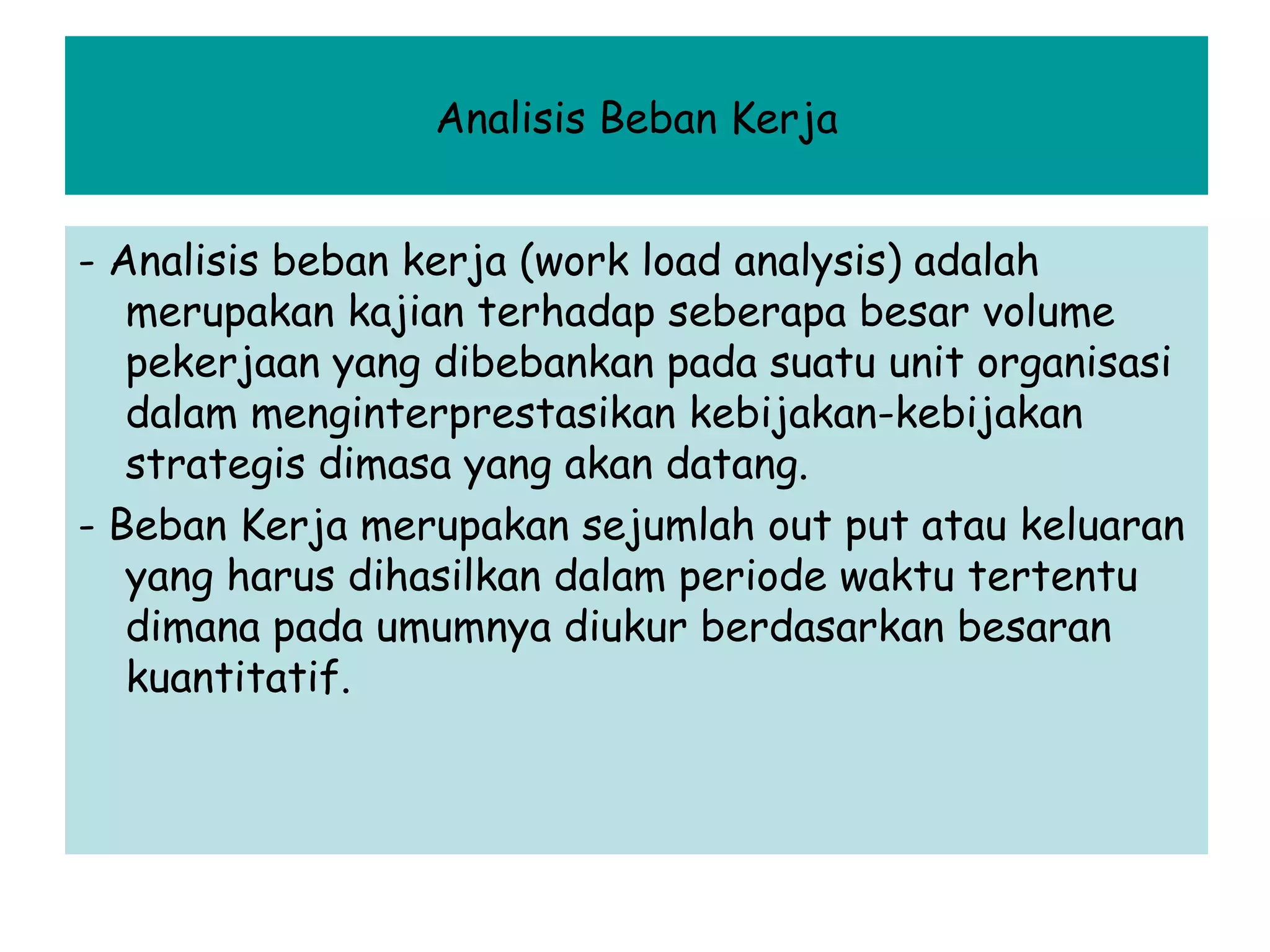 Analisis Beban Kerja
- Analisis beban kerja (work load analysis) adalah
merupakan kajian terhadap seberapa besar volume
pekerjaan yang dibebankan pada suatu unit organisasi
dalam menginterprestasikan kebijakan-kebijakan
strategis dimasa yang akan datang.
- Beban Kerja merupakan sejumlah out put atau keluaran
yang harus dihasilkan dalam periode waktu tertentu
dimana pada umumnya diukur berdasarkan besaran
kuantitatif.

 