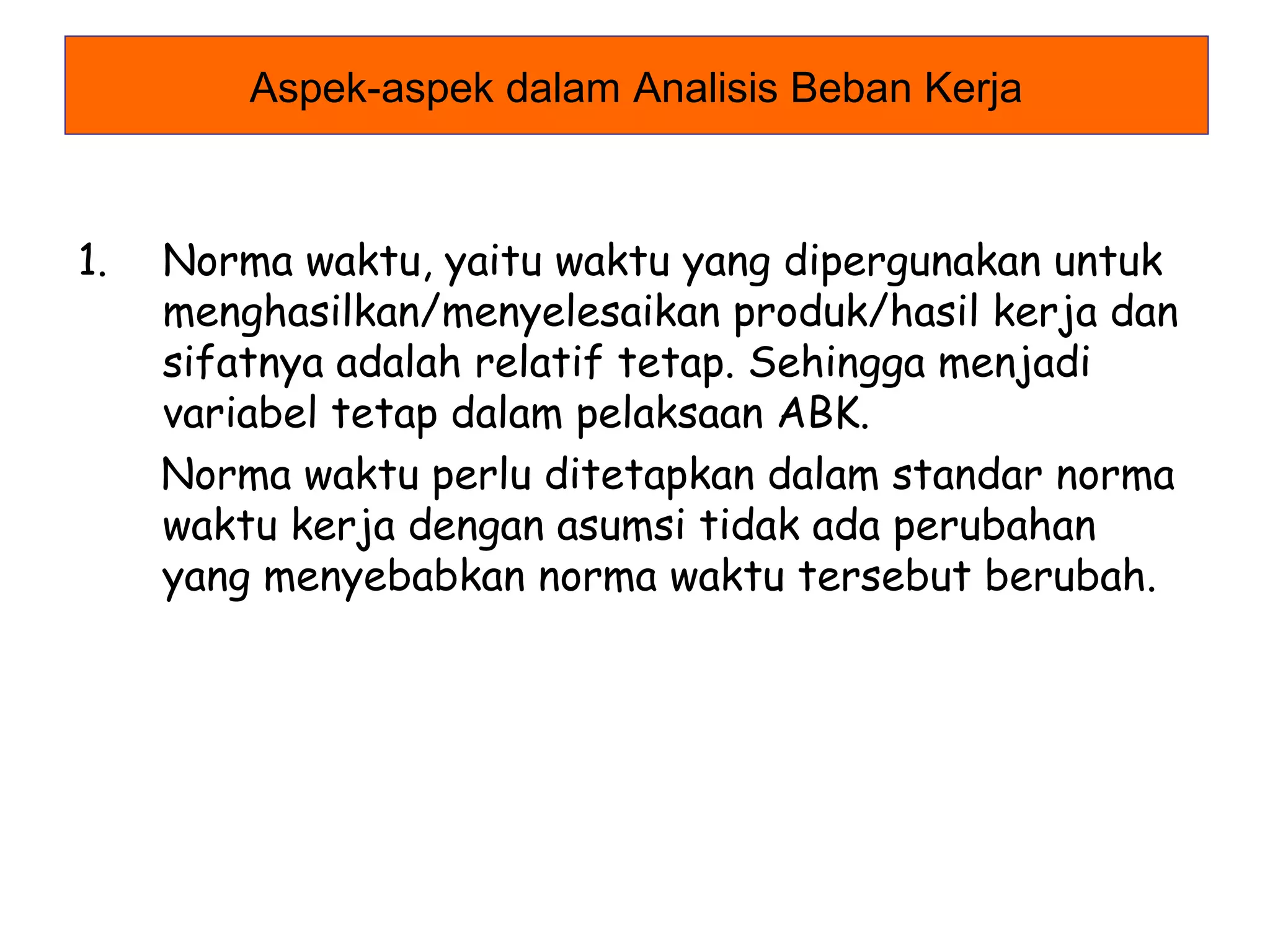 Aspek-aspek dalam Analisis Beban Kerja

1.

Norma waktu, yaitu waktu yang dipergunakan untuk
menghasilkan/menyelesaikan produk/hasil kerja dan
sifatnya adalah relatif tetap. Sehingga menjadi
variabel tetap dalam pelaksaan ABK.
Norma waktu perlu ditetapkan dalam standar norma
waktu kerja dengan asumsi tidak ada perubahan
yang menyebabkan norma waktu tersebut berubah.

 