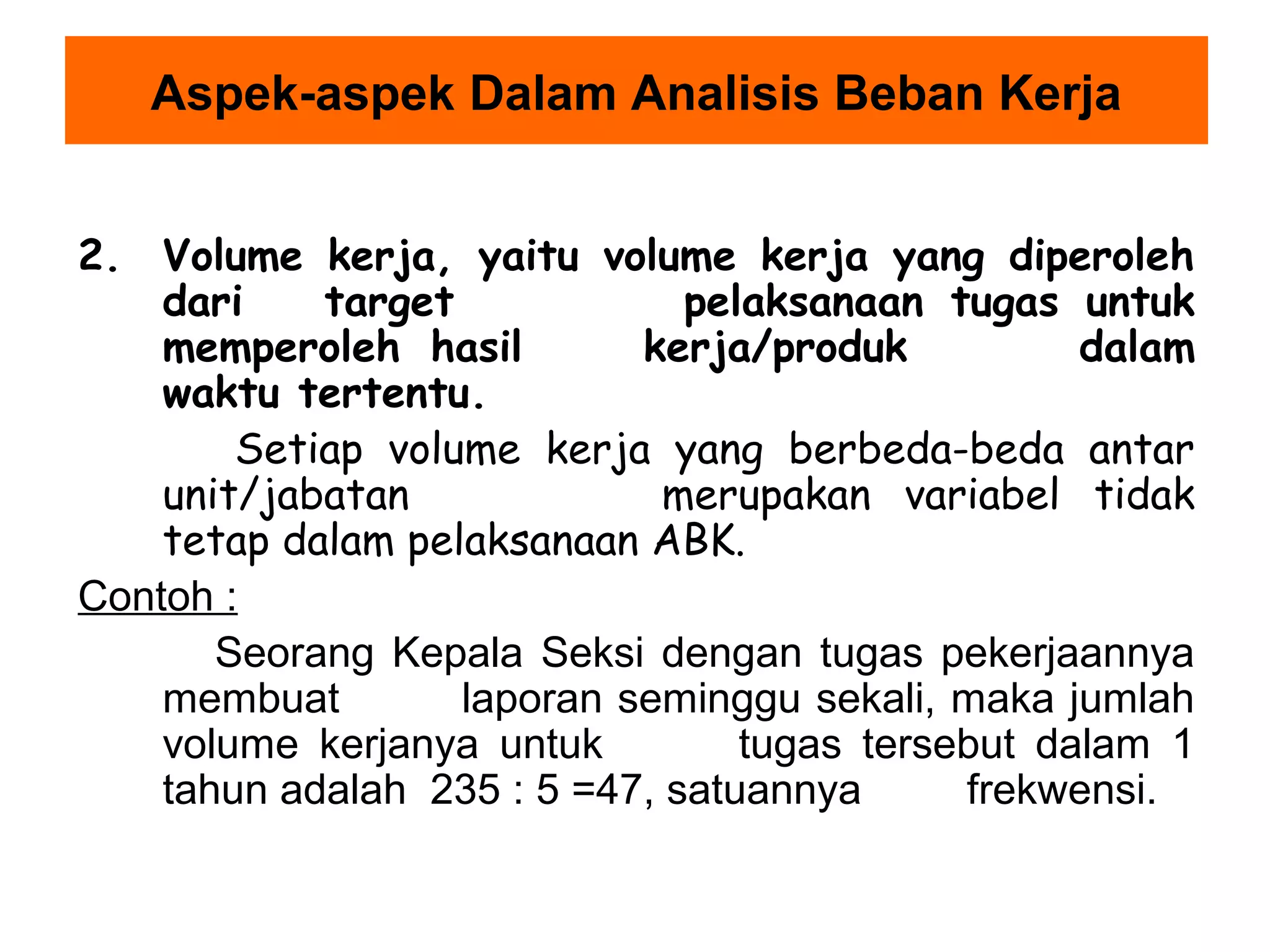Aspek-aspek Dalam Analisis Beban Kerja
2. Volume kerja, yaitu volume kerja yang diperoleh
dari
target
pelaksanaan tugas untuk
memperoleh hasil
kerja/produk
dalam
waktu tertentu.
Setiap volume kerja yang berbeda-beda antar
unit/jabatan
merupakan variabel tidak
tetap dalam pelaksanaan ABK.
Contoh :
Seorang Kepala Seksi dengan tugas pekerjaannya
membuat
laporan seminggu sekali, maka jumlah
volume kerjanya untuk
tugas tersebut dalam 1
tahun adalah 235 : 5 =47, satuannya
frekwensi.

 