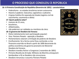 O PROCESSO QUE CONDUZIU À REPÚBLICA
16- A Primeira Constituição da República (fevereiro de 1891) - características
• Federalismo - os estados brasileiros teriam autonomia
• Haveria 3 poderes: Executivo, Legislativo e Judiciário
• A Igreja Católica foi separada do Estado (registro civil de
nascimento, casamento e óbito)
17- Quem poderia votar?
• maiores de 21 anos,
• brasileiros ,
• alfabetizados,
• não poderiam ser soldados ou membros do clero
18- O governo de Deodoro da Fonseca
• Eleito indiretamente (sem participação popular)
• Vice: Floriano Peixoto - oposição a Deodoro
• Parlamentares votaram a limitação de poderes de Deodoro
• Encilhamento: foi a forma como ficou conhecida a crise
financeira ocorrida no Brasil a partir de 1890 decorrente da
política econômica do governo provisório do Marechal
Deodoro da Fonseca.
• Deodoro mandou fechar o Congresso ( novembro de 1891)
• Primeira Revolta da Armada: Militares da Marinha ameaçaram
bombardear o RJ se Deodoro não renunciasse.
• Deodoro renunciou e assumiu Floriano Peixoto
 