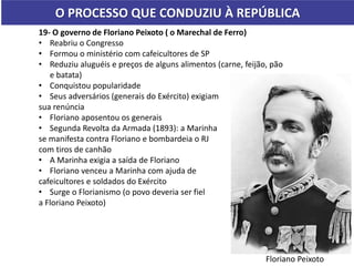 O PROCESSO QUE CONDUZIU À REPÚBLICA
19- O governo de Floriano Peixoto ( o Marechal de Ferro)
• Reabriu o Congresso
• Formou o ministério com cafeicultores de SP
• Reduziu aluguéis e preços de alguns alimentos (carne, feijão, pão
e batata)
• Conquistou popularidade
• Seus adversários (generais do Exército) exigiam
sua renúncia
• Floriano aposentou os generais
• Segunda Revolta da Armada (1893): a Marinha
se manifesta contra Floriano e bombardeia o RJ
com tiros de canhão
• A Marinha exigia a saída de Floriano
• Floriano venceu a Marinha com ajuda de
cafeicultores e soldados do Exército
• Surge o Florianismo (o povo deveria ser fiel
a Floriano Peixoto)
Floriano Peixoto
 