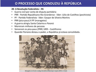 O PROCESSO QUE CONDUZIU À REPÚBLICA
20- A Revolução Federalista – RS
• Guerra civil por conta de disputa partidária
• PRR - Partido Republicano Rio-Grandense - líder: Júlio de Castilhos (positivista)
• PF - Partido Federalista - líder: Gaspar de Silveira Martins
• PRR (pica-paus) X PF (maragatos)
• A guerra atingiu Santa Catarina e Paraná
• Morreram milhares de pessoas
• Venceram os pica-paus (PRR) 1895 - Castilhismo
• Quando Floriano deixou o poder, a República já estava consolidada.
 
