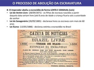 O PROCESSO DE ABOLIÇÃO DA ESCRAVATURA
8- O imperador aboliu a escravidão de forma LENTA E GRADUAL (Leis)
• Lei do Ventre Livre (28/09/1871) - os filhos de escravas nascidos a partir
daquela data seriam livre (até 8 anos de idade a criança ficaria sob a autoridade
do senhor
• Lei do Sexagenário (28/09/1885) - declarava livres os escravos com mais de 60
anos
• Lei Áurea (13/05/1888) - declarou extinta a escravidão no Brasil
 