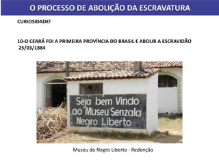 O PROCESSO DE ABOLIÇÃO DA ESCRAVATURA
CURIOSIDADE!
10-O CEARÁ FOI A PRIMEIRA PROVÍNCIA DO BRASIL E ABOLIR A ESCRAVIDÃO
25/03/1884
Museu do Negro Liberto - Redenção
 