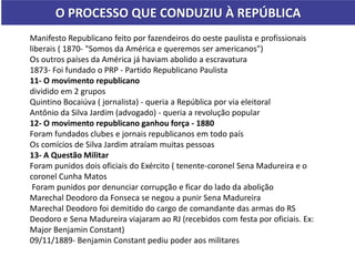 O PROCESSO QUE CONDUZIU À REPÚBLICA
Manifesto Republicano feito por fazendeiros do oeste paulista e profissionais
liberais ( 1870- "Somos da América e queremos ser americanos")
Os outros países da América já haviam abolido a escravatura
1873- Foi fundado o PRP - Partido Republicano Paulista
11- O movimento republicano
dividido em 2 grupos
Quintino Bocaiúva ( jornalista) - queria a República por via eleitoral
Antônio da Silva Jardim (advogado) - queria a revolução popular
12- O movimento republicano ganhou força - 1880
Foram fundados clubes e jornais republicanos em todo país
Os comícios de Silva Jardim atraíam muitas pessoas
13- A Questão Militar
Foram punidos dois oficiais do Exército ( tenente-coronel Sena Madureira e o
coronel Cunha Matos
Foram punidos por denunciar corrupção e ficar do lado da abolição
Marechal Deodoro da Fonseca se negou a punir Sena Madureira
Marechal Deodoro foi demitido do cargo de comandante das armas do RS
Deodoro e Sena Madureira viajaram ao RJ (recebidos com festa por oficiais. Ex:
Major Benjamin Constant)
09/11/1889- Benjamin Constant pediu poder aos militares
 