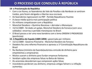 O PROCESSO QUE CONDUZIU À REPÚBLICA
14- a Proclamação da República
• Com a Lei Áurea, os fazendeiros do Vale do Paraíba e do Nordeste se sentiram
traídos, pois foram obrigados a libertas seus escravos
• Os fazendeiros ingressaram no PRP - Partido Republicano Paulista
• A classe média queria mais participação política
• Os militares simpatizavam com a República
• Marechal Deodoro + Quintino Bocaiúva = derrubar a Monarquia
• 15/11/1889 - foi dado um golpe, Marechal Deodoro da Fonseca (com seus
soldados) encerrou o período monárquico no Brasil.
• O Brasil passou a ter uma nova bandeira com o lema ORDEM E PROGRESSO
(positivista)
15- A República da Espada (1889-1894) : governada por militares
• 15/11/1889 - Governo Provisório - Marechal Deodoro da Fonseca
• Deodoro fez uma reforma financeira e aprovou a 1ª Constituição Republicana do
Brasil
• Rui Barbosa (ministro da fazenda)autorizou emissão de dinheiro para
empréstimos a empresários
• Muitos usaram o dinheiro para fundar empresas fantasmas
• Vendiam ações das empresas falsas na Bolsa de Valores
• Os acionistas descobriram que compraram ações falsas
• Investidores perderam seu dinheiro, empresas antigas faliram e a inflação
aumentou
 
