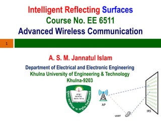 Intelligent Reflecting Surfaces
Course No. EE 6511
Advanced Wireless Communication
A. S. M. Jannatul Islam
1
Department of Electrical and Electronic Engineering
Khulna University of Engineering & Technology
Khulna-9203
 