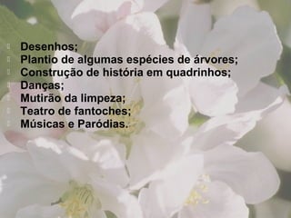  Desenhos;
 Plantio de algumas espécies de árvores;
 Construção de história em quadrinhos;
 Danças;
 Mutirão da limpeza;
 Teatro de fantoches;
 Músicas e Paródias.
 