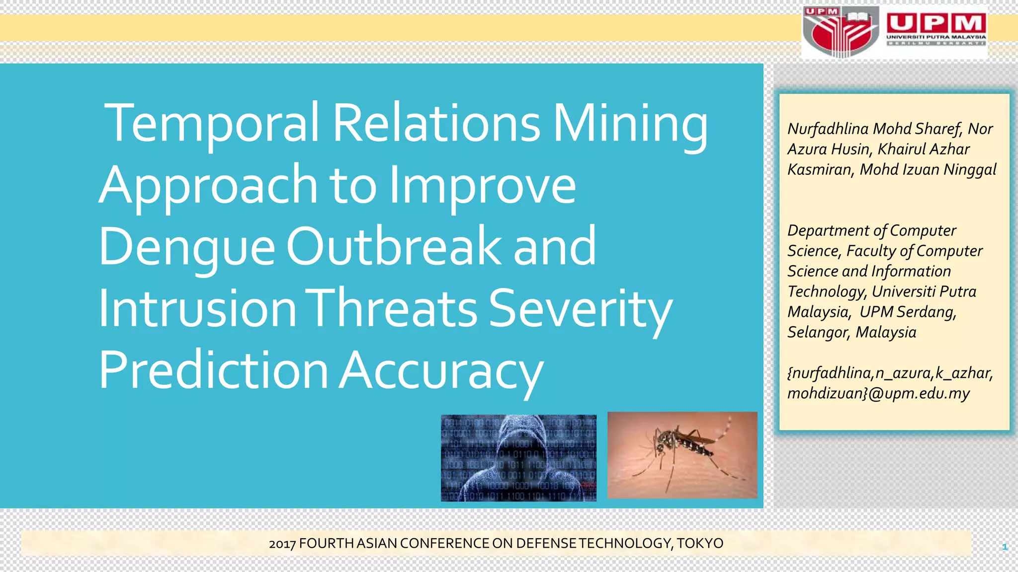 Temporal Relations Mining
Approach to Improve
DengueOutbreak and
IntrusionThreatsSeverity
PredictionAccuracy
Nurfadhlina Mohd Sharef, Nor
Azura Husin, Khairul Azhar
Kasmiran, Mohd Izuan Ninggal
Department of Computer
Science, Faculty of Computer
Science and Information
Technology, Universiti Putra
Malaysia, UPM Serdang,
Selangor, Malaysia
{nurfadhlina,n_azura,k_azhar,
mohdizuan}@upm.edu.my
12017 FOURTHASIAN CONFERENCEON DEFENSETECHNOLOGY,TOKYO
 