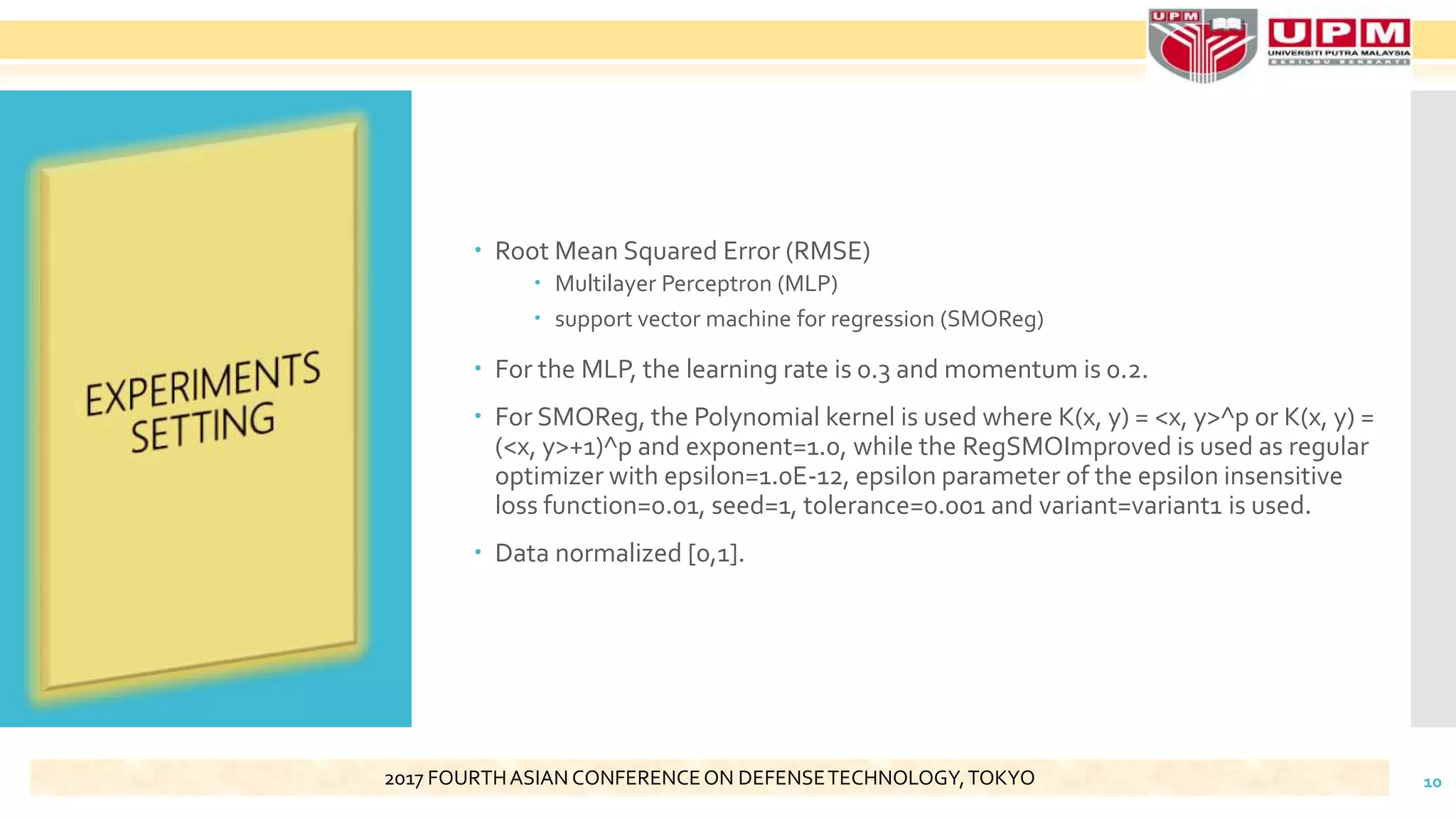  Root Mean Squared Error (RMSE)
 Multilayer Perceptron (MLP)
 support vector machine for regression (SMOReg)
 For the MLP, the learning rate is 0.3 and momentum is 0.2.
 For SMOReg, the Polynomial kernel is used where K(x, y) = <x, y>^p or K(x, y) =
(<x, y>+1)^p and exponent=1.0, while the RegSMOImproved is used as regular
optimizer with epsilon=1.0E-12, epsilon parameter of the epsilon insensitive
loss function=0.01, seed=1, tolerance=0.001 and variant=variant1 is used.
 Data normalized [0,1].
102017 FOURTHASIAN CONFERENCEON DEFENSETECHNOLOGY,TOKYO
 