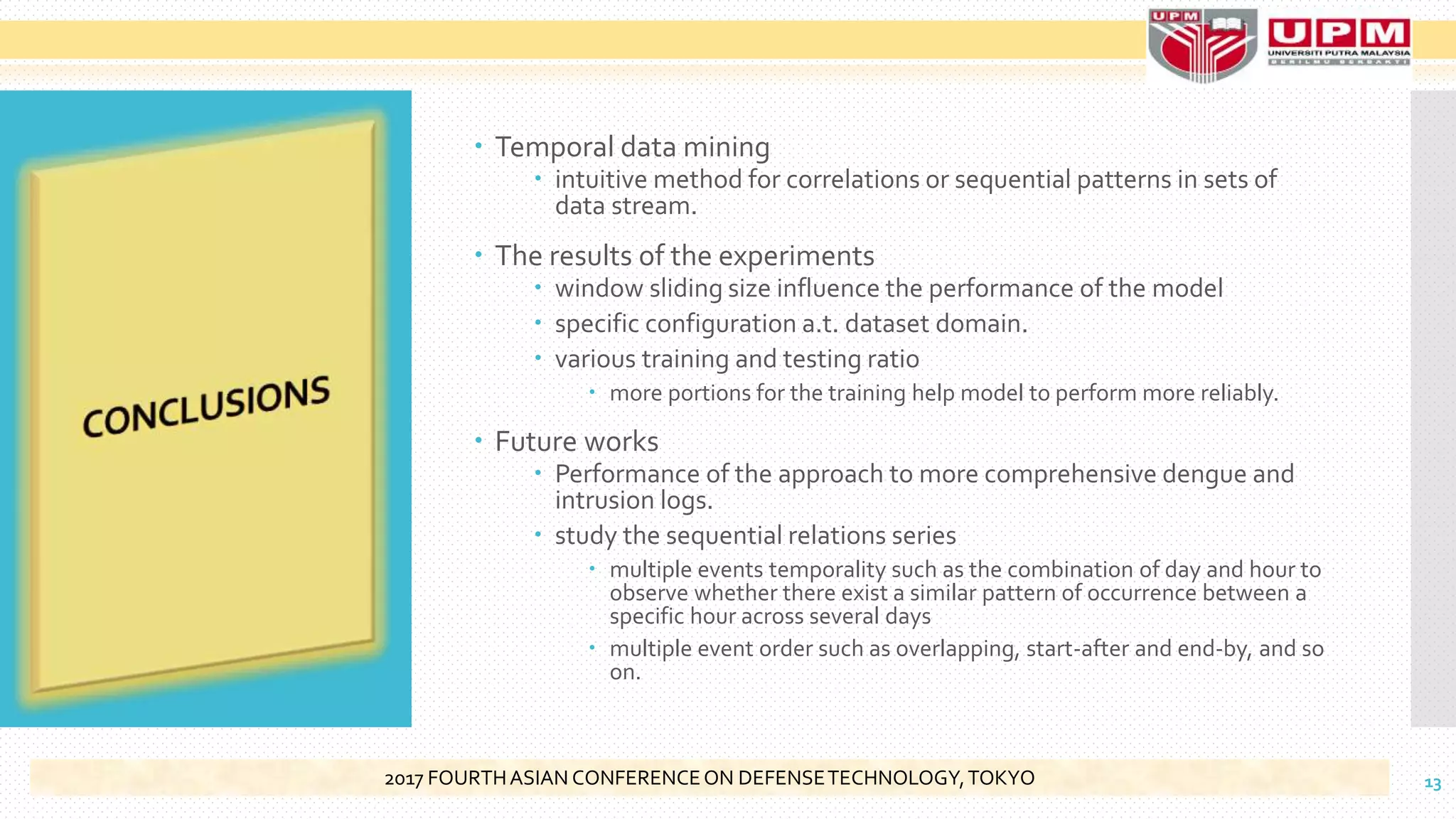  Temporal data mining
 intuitive method for correlations or sequential patterns in sets of
data stream.
 The results of the experiments
 window sliding size influence the performance of the model
 specific configuration a.t. dataset domain.
 various training and testing ratio
 more portions for the training help model to perform more reliably.
 Future works
 Performance of the approach to more comprehensive dengue and
intrusion logs.
 study the sequential relations series
 multiple events temporality such as the combination of day and hour to
observe whether there exist a similar pattern of occurrence between a
specific hour across several days
 multiple event order such as overlapping, start-after and end-by, and so
on.
132017 FOURTHASIAN CONFERENCEON DEFENSETECHNOLOGY,TOKYO
 