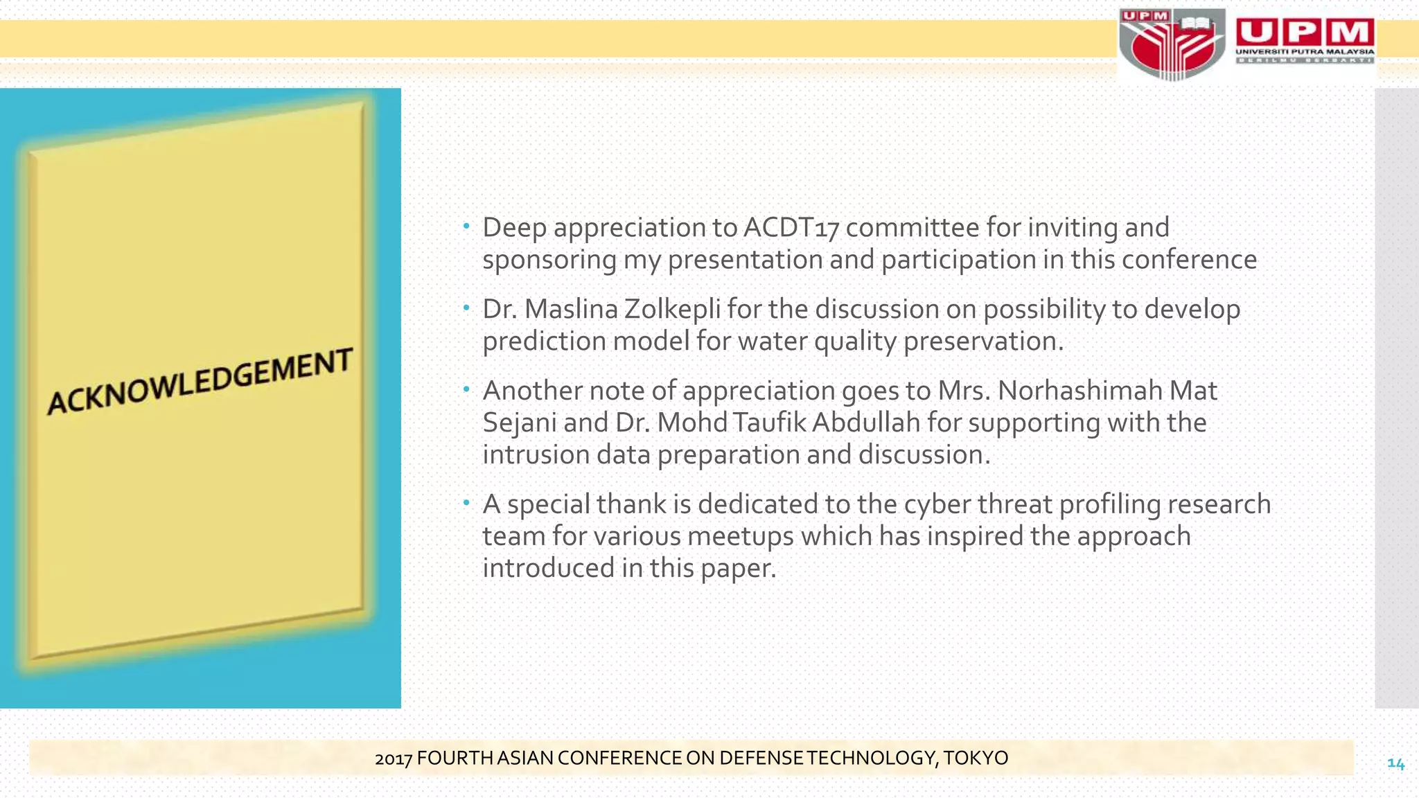  Deep appreciation to ACDT17 committee for inviting and
sponsoring my presentation and participation in this conference
 Dr. Maslina Zolkepli for the discussion on possibility to develop
prediction model for water quality preservation.
 Another note of appreciation goes to Mrs. Norhashimah Mat
Sejani and Dr. MohdTaufikAbdullah for supporting with the
intrusion data preparation and discussion.
 A special thank is dedicated to the cyber threat profiling research
team for various meetups which has inspired the approach
introduced in this paper.
142017 FOURTHASIAN CONFERENCEON DEFENSETECHNOLOGY,TOKYO
 