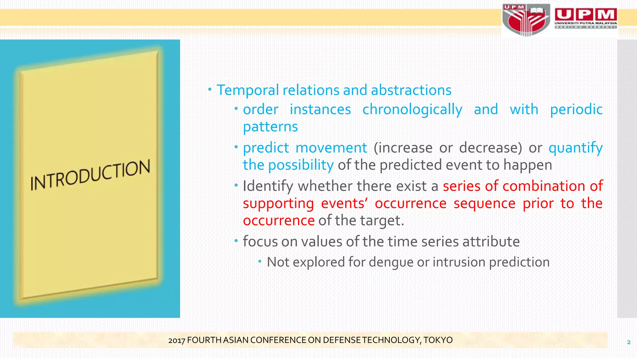 Temporal relations and abstractions
 order instances chronologically and with periodic
patterns
 predict movement (increase or decrease) or quantify
the possibility of the predicted event to happen
 Identify whether there exist a series of combination of
supporting events’ occurrence sequence prior to the
occurrence of the target.
 focus on values of the time series attribute
 Not explored for dengue or intrusion prediction
22017 FOURTHASIAN CONFERENCEON DEFENSETECHNOLOGY,TOKYO
 