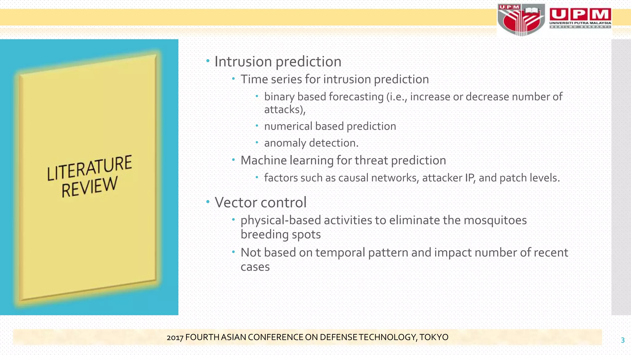  Intrusion prediction
 Time series for intrusion prediction
 binary based forecasting (i.e., increase or decrease number of
attacks),
 numerical based prediction
 anomaly detection.
 Machine learning for threat prediction
 factors such as causal networks, attacker IP, and patch levels.
 Vector control
 physical-based activities to eliminate the mosquitoes
breeding spots
 Not based on temporal pattern and impact number of recent
cases
32017 FOURTHASIAN CONFERENCEON DEFENSETECHNOLOGY,TOKYO
 