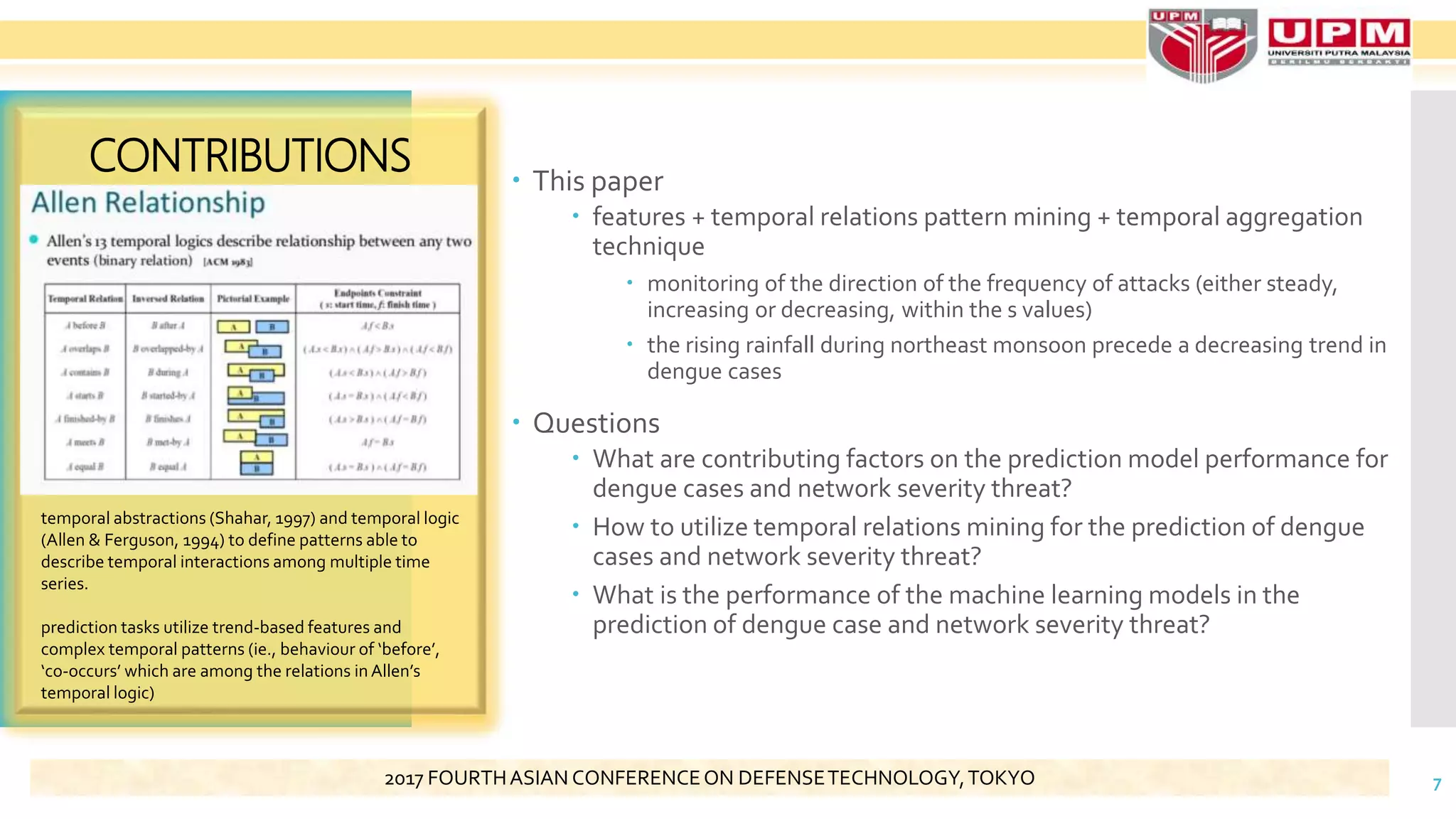  This paper
 features + temporal relations pattern mining + temporal aggregation
technique
 monitoring of the direction of the frequency of attacks (either steady,
increasing or decreasing, within the s values)
 the rising rainfall during northeast monsoon precede a decreasing trend in
dengue cases
 Questions
 What are contributing factors on the prediction model performance for
dengue cases and network severity threat?
 How to utilize temporal relations mining for the prediction of dengue
cases and network severity threat?
 What is the performance of the machine learning models in the
prediction of dengue case and network severity threat?
CONTRIBUTIONS
7
temporal abstractions (Shahar, 1997) and temporal logic
(Allen & Ferguson, 1994) to define patterns able to
describe temporal interactions among multiple time
series.
prediction tasks utilize trend-based features and
complex temporal patterns (ie., behaviour of ‘before’,
‘co-occurs’ which are among the relations in Allen’s
temporal logic)
2017 FOURTHASIAN CONFERENCEON DEFENSETECHNOLOGY,TOKYO
 