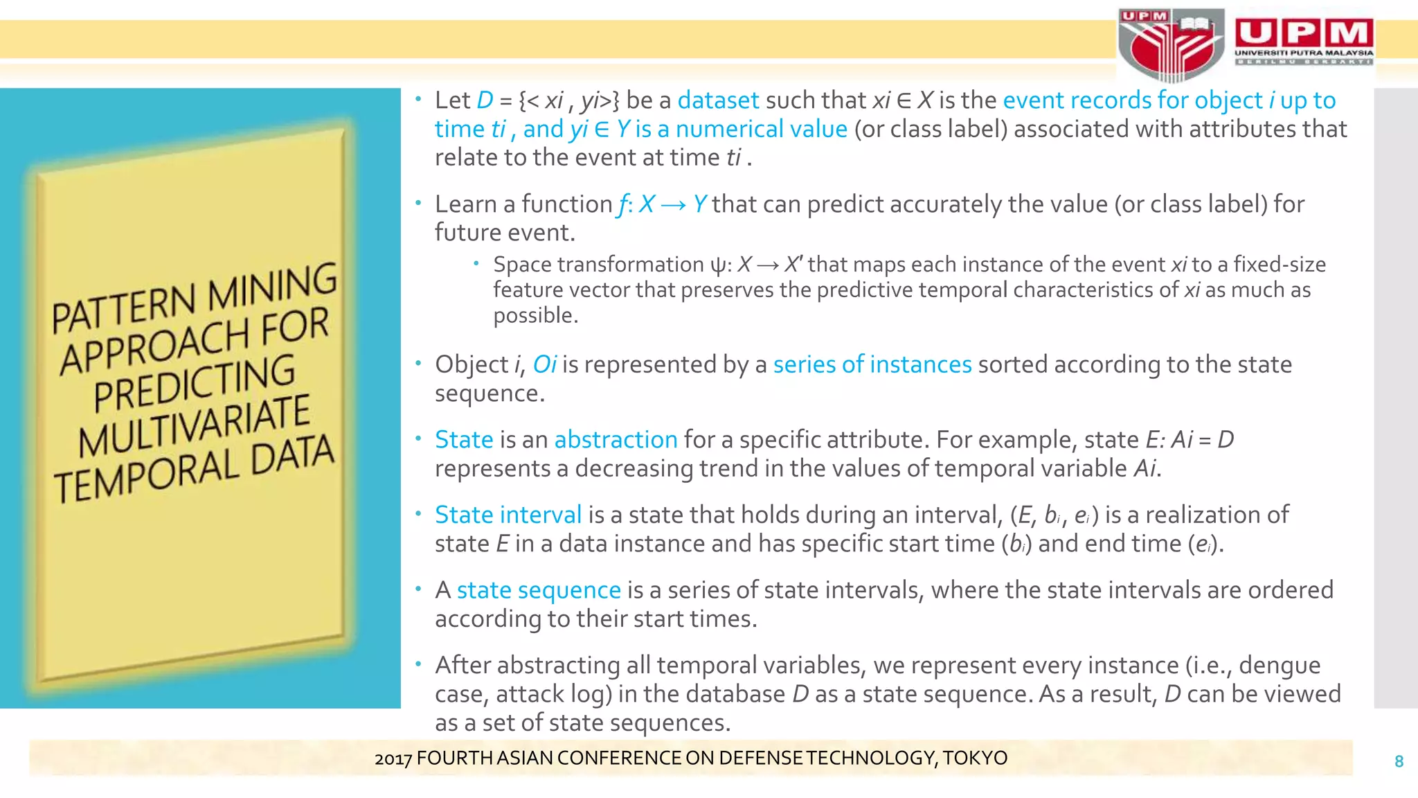  Let D = {< xi , yi>} be a dataset such that xi ∈ X is the event records for object i up to
time ti , and yi ∈ Y is a numerical value (or class label) associated with attributes that
relate to the event at time ti .
 Learn a function f: X → Y that can predict accurately the value (or class label) for
future event.
 Space transformation ψ: X → X′ that maps each instance of the event xi to a fixed-size
feature vector that preserves the predictive temporal characteristics of xi as much as
possible.
 Object i, Oi is represented by a series of instances sorted according to the state
sequence.
 State is an abstraction for a specific attribute. For example, state E: Ai = D
represents a decreasing trend in the values of temporal variable Ai.
 State interval is a state that holds during an interval, (E, bi , ei ) is a realization of
state E in a data instance and has specific start time (bi) and end time (ei).
 A state sequence is a series of state intervals, where the state intervals are ordered
according to their start times.
 After abstracting all temporal variables, we represent every instance (i.e., dengue
case, attack log) in the database D as a state sequence.As a result, D can be viewed
as a set of state sequences.
82017 FOURTHASIAN CONFERENCEON DEFENSETECHNOLOGY,TOKYO
 