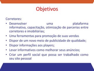 Objetivos
Corretores:
• Desenvolver                uma              plataforma
  informativa, capacitação, otimização de parcerias entre
  corretores e imobiliárias;
• Uma ferramentas para promoção de suas vendas
• Dispor de um novo meio de publicidade de qualidade;
• Dispor informações aos players;
• Levar informativos como melhorar seus anúncios;
• Criar um perfil social que possa ser trabalhado como
  seu site pessoal
 