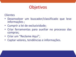 Objetivos
Clientes
• Desenvolver um buscador/classificado que leve
   informações ;
• Cumprir a lei de exclusividade;
• Criar ferramentas para auxiliar no processo das
   compras;
• Criar um “Reclame Aqui”;
• Captar valores, tendências e informações.
 