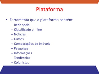 Plataforma
• Ferramenta que a plataforma contém:
  –   Rede social
  –   Classificado on-line
  –   Notícias
  –   Cursos
  –   Comparações de imóveis
  –   Pesquisas
  –   Informações
  –   Tendências
  –   Colunistas
 