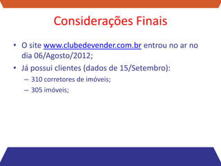 Considerações Finais
• O site www.clubedevender.com.br entrou no ar no
  dia 06/Agosto/2012;
• Já possui clientes (dados de 15/Setembro):
  – 310 corretores de imóveis;
  – 305 imóveis;
 