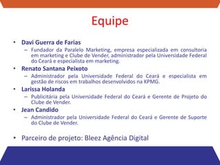 Equipe
• Davi Guerra de Farias
   – Fundador da Paralelo Marketing, empresa especializada em consultoria
     em marketing e Clube de Vender, administrador pela Universidade Federal
     do Ceará e especialista em marketing.
• Renato Santana Peixoto
   – Administrador pela Universidade Federal do Ceará e especialista em
     gestão de riscos em trabalhos desenvolvidos na KPMG.
• Larissa Holanda
   – Publicitária pela Universidade Federal do Ceará e Gerente de Projeto do
     Clube de Vender.
• Jean Candido
   – Administrador pela Universidade Federal do Ceará e Gerente de Suporte
     do Clube de Vender.

• Parceiro de projeto: Bleez Agência Digital
 