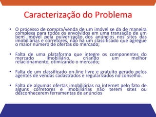 Caracterização do Problema
• O processo de compra/venda de um imóvel se da de maneira
  complexa para todos os envolvidos em uma transação de um
  bem imóvel pela pulverização dos anúncios nos sites das
  imobiliárias e corretores, não há um classificado que agregue
  o maior número de ofertas do mercado;
• Falta de uma plataforma que integre os componentes do
  mercado      imobiliário,     criando   um     melhor
  relacionamento, otimizando o mercado;
• Falta de um classificado on-line livre e gratuito gerado pelos
  agentes de vendas cadastrados e regularizados no conselho.
• Falta de algumas ofertas imobiliárias na internet pelo fato de
  alguns corretores e imobiliárias não terem sites ou
  desconhecerem ferramentas de anúncios
 